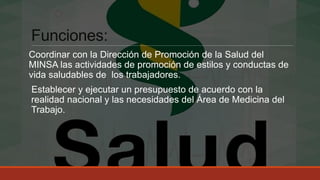 Funciones:
Coordinar con la Dirección de Promoción de la Salud del
MINSA las actividades de promoción de estilos y conductas de
vida saludables de los trabajadores.
Establecer y ejecutar un presupuesto de acuerdo con la
realidad nacional y las necesidades del Área de Medicina del
Trabajo.
 