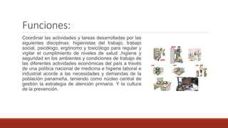 Funciones:
Coordinar las actividades y tareas desarrolladas por las
siguientes disciplinas: higienistas del trabajo, trabajo
social, psicólogo, ergónomo y toxicólogo para regular y
vigilar el cumplimiento de niveles de salud ,higiene y
seguridad en los ambientes y condiciones de trabajo de
las diferentes actividades económicas del país a través
de una política nacional de medicina e higiene laboral e
industrial acorde a las necesidades y demandas de la
población panameña, teniendo como núcleo central de
gestión la estrategia de atención primaria. Y la cultura
de la prevención.
 