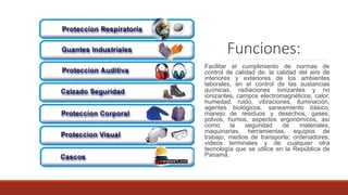 Funciones:
Facilitar el cumplimiento de normas de
control de calidad de: la calidad del aire de
interiores y exteriores de los ambientes
laborales, en el control de las sustancias
químicas, radiaciones ionizantes y no
ionizantes, campos electromagnéticos, calor,
humedad, ruido, vibraciones, iluminación,
agentes biológicos, saneamiento básico,
manejo de residuos y desechos, gases,
polvos, humos, aspectos ergonómicos, así
como la seguridad de materiales,
maquinarias, herramientas, equipos de
trabajo, medios de transporte; ordenadores,
videos terminales y de cualquier otra
tecnología que se utilice en la República de
Panamá.
 