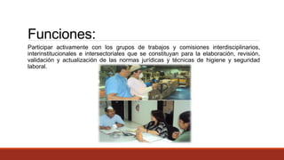 Funciones:
Participar activamente con los grupos de trabajos y comisiones interdisciplinarios,
interinstitucionales e intersectoriales que se constituyan para la elaboración, revisión,
validación y actualización de las normas jurídicas y técnicas de higiene y seguridad
laboral.
 