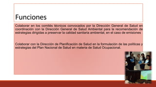 Funciones
Colaborar en los comités técnicos convocados por la Dirección General de Salud en
coordinación con la Dirección General de Salud Ambiental para la recomendación de
estrategias dirigidas a preservar la calidad sanitaria ambiental, en el caso de emisiones
Colaborar con la Dirección de Planificación de Salud en la formulación de las políticas y
estrategias del Plan Nacional de Salud en materia de Salud Ocupacional.
 