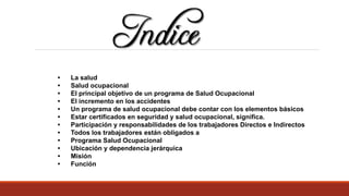 • La salud
• Salud ocupacional
• El principal objetivo de un programa de Salud Ocupacional
• El incremento en los accidentes
• Un programa de salud ocupacional debe contar con los elementos básicos
• Estar certificados en seguridad y salud ocupacional, significa.
• Participación y responsabilidades de los trabajadores Directos e Indirectos
• Todos los trabajadores están obligados a
• Programa Salud Ocupacional
• Ubicación y dependencia jerárquica
• Misión
• Función
 
