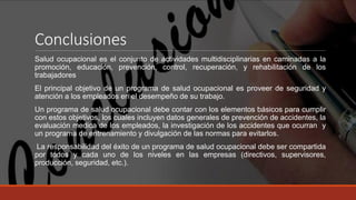 Conclusiones
Salud ocupacional es el conjunto de actividades multidisciplinarias en caminadas a la
promoción, educación, prevención, control, recuperación, y rehabilitación de los
trabajadores
El principal objetivo de un programa de salud ocupacional es proveer de seguridad y
atención a los empleados en el desempeño de su trabajo.
Un programa de salud ocupacional debe contar con los elementos básicos para cumplir
con estos objetivos, los cuales incluyen datos generales de prevención de accidentes, la
evaluación medica de los empleados, la investigación de los accidentes que ocurran y
un programa de entrenamiento y divulgación de las normas para evitarlos.
La responsabilidad del éxito de un programa de salud ocupacional debe ser compartida
por todos y cada uno de los niveles en las empresas (directivos, supervisores,
producción, seguridad, etc.).
 