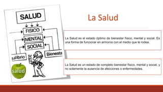 La Salud es el estado óptimo de bienestar físico, mental y social. Es
una forma de funcionar en armonía con el medio que le rodea.
La Salud es un estado de completo bienestar físico, mental y social, y
no solamente la ausencia de afecciones o enfermedades.
La Salud
 