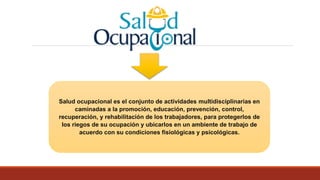 Salud ocupacional es el conjunto de actividades multidisciplinarias en
caminadas a la promoción, educación, prevención, control,
recuperación, y rehabilitación de los trabajadores, para protegerlos de
los riegos de su ocupación y ubicarlos en un ambiente de trabajo de
acuerdo con su condiciones fisiológicas y psicológicas.
 