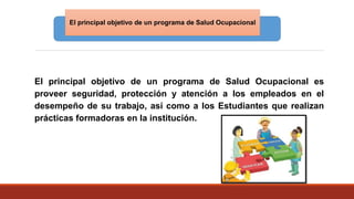 El principal objetivo de un programa de Salud Ocupacional es
proveer seguridad, protección y atención a los empleados en el
desempeño de su trabajo, así como a los Estudiantes que realizan
prácticas formadoras en la institución.
El principal objetivo de un programa de Salud Ocupacional
 