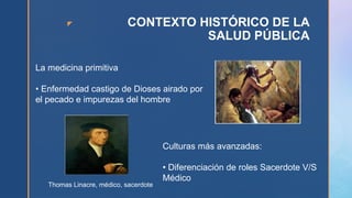 z CONTEXTO HISTÓRICO DE LA
SALUD PÚBLICA
La medicina primitiva
• Enfermedad castigo de Dioses airado por
el pecado e impurezas del hombre
Culturas más avanzadas:
• Diferenciación de roles Sacerdote V/S
Médico
Thomas Linacre, médico, sacerdote
 