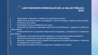 z
LAS FUNCIONES ESENCIALES DE LA SALUD PÚBLICA
SON:
1. Seguimiento, evaluación y análisis de la situación de salud.
2. Vigilancia de la salud pública, investigación, control de riesgos y daños en salud pública.
3. Promoción de la salud.
4. Participación de los ciudadanos en la salud.
5. Desarrollo de políticas y capacidad institucional de planificación, y gestión en materia de
salud pública.
6. Fortalecimiento de la capacidad institucional de regulación, y fiscalización en materia de
salud pública.
7. Evaluación y promoción del acceso equitativo a los servicios de salud necesarios.
8. Desarrollo de recursos humanos y capacitación en salud pública.
9. Garantía y mejoramiento de la calidad de los servicios de salud individuales y colectivos.
10. Investigación en salud pública.
11. Reducción del impacto de las emergencias y desastres en la salud.
 