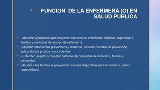 z FUNCION DE LA ENFERMERA (O) EN
SALUD PUBLICA
 - Atención a pacientes que requieren servicios de enfermería, enseñar, supervisar a
familias y miembros del equipo de enfermería.
 - Impartir tratamientos preventivos y curativos, enseñar medidas de prevención,
aplicando sus propios conocimientos.
 - Entender, aceptar y respetar patrones de conductas del individuo, familia y
comunidad.
 - Ayudar a las familias a aprovechar recursos disponibles para fomentar su salud
(autocuidado).
 