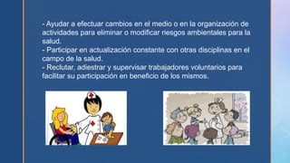 - Ayudar a efectuar cambios en el medio o en la organización de
actividades para eliminar o modificar riesgos ambientales para la
salud.
- Participar en actualización constante con otras disciplinas en el
campo de la salud.
- Reclutar, adiestrar y supervisar trabajadores voluntarios para
facilitar su participación en beneficio de los mismos.
 