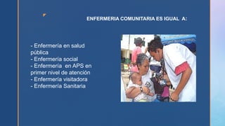 z
ENFERMERIA COMUNITARIA ES IGUAL A:
- Enfermería en salud
pública
- Enfermería social
- Enfermería en APS en
primer nivel de atención
- Enfermería visitadora
- Enfermería Sanitaria
 
