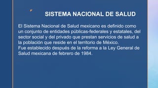 z
SISTEMA NACIONAL DE SALUD
El Sistema Nacional de Salud mexicano es definido como
un conjunto de entidades públicas-federales y estatales, del
sector social y del privado que prestan servicios de salud a
la población que reside en el territorio de México.
Fue establecido después de la reforma a la Ley General de
Salud mexicana de febrero de 1984.
 