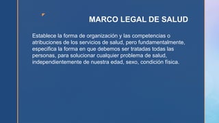 z
MARCO LEGAL DE SALUD
Establece la forma de organización y las competencias o
atribuciones de los servicios de salud, pero fundamentalmente,
especifica la forma en que debemos ser tratadas todas las
personas, para solucionar cualquier problema de salud,
independientemente de nuestra edad, sexo, condición física.
 