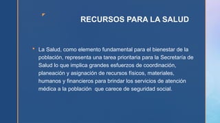 z
RECURSOS PARA LA SALUD
 La Salud, como elemento fundamental para el bienestar de la
población, representa una tarea prioritaria para la Secretaría de
Salud lo que implica grandes esfuerzos de coordinación,
planeación y asignación de recursos físicos, materiales,
humanos y financieros para brindar los servicios de atención
médica a la población que carece de seguridad social.
 