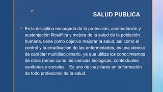 z
SALUD PUBLICA
 Es la disciplina encargada de la protección, acomodación y
sustentación filosófica y mejora de la salud de la población
humana, tiene como objetivo mejorar la salud, así como el
control y la erradicación de las enfermedades, es una ciencia
de carácter multidisciplinario, ya que utiliza los conocimientos
de otras ramas como las ciencias biológicas, contextuales
sanitarias y sociales. Es uno de los pilares en la formación
de todo profesional de la salud.
 