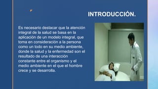 z
INTRODUCCIÓN.
Es necesario destacar que la atención
integral de la salud se basa en la
aplicación de un modelo integral, que
toma en consideración a la persona
como un todo en su medio ambiente,
donde la salud y la enfermedad son el
resultado de una interacción
constante entre el organismo y el
medio ambiente en el que el hombre
crece y se desarrolla.
 