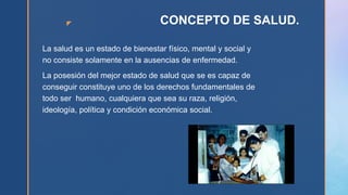 z CONCEPTO DE SALUD.
La salud es un estado de bienestar físico, mental y social y
no consiste solamente en la ausencias de enfermedad.
La posesión del mejor estado de salud que se es capaz de
conseguir constituye uno de los derechos fundamentales de
todo ser humano, cualquiera que sea su raza, religión,
ideología, política y condición económica social.
 