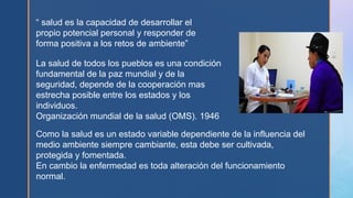 “ salud es la capacidad de desarrollar el
propio potencial personal y responder de
forma positiva a los retos de ambiente”
La salud de todos los pueblos es una condición
fundamental de la paz mundial y de la
seguridad, depende de la cooperación mas
estrecha posible entre los estados y los
individuos.
Organización mundial de la salud (OMS). 1946
Como la salud es un estado variable dependiente de la influencia del
medio ambiente siempre cambiante, esta debe ser cultivada,
protegida y fomentada.
En cambio la enfermedad es toda alteración del funcionamiento
normal.
 