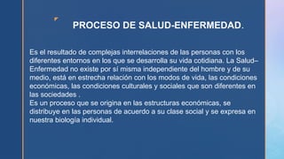 z
PROCESO DE SALUD-ENFERMEDAD.
Es el resultado de complejas interrelaciones de las personas con los
diferentes entornos en los que se desarrolla su vida cotidiana. La Salud–
Enfermedad no existe por sí misma independiente del hombre y de su
medio, está en estrecha relación con los modos de vida, las condiciones
económicas, las condiciones culturales y sociales que son diferentes en
las sociedades .
Es un proceso que se origina en las estructuras económicas, se
distribuye en las personas de acuerdo a su clase social y se expresa en
nuestra biología individual.
 