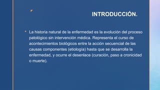 z
INTRODUCCIÓN.
 La historia natural de la enfermedad es la evolución del proceso
patológico sin intervención médica. Representa el curso de
acontecimientos biológicos entre la acción secuencial de las
causas componentes (etiología) hasta que se desarrolla la
enfermedad, y ocurre el desenlace (curación, paso a cronicidad
o muerte).
 