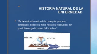 z
HISTORIA NATURAL DE LA
ENFERMEDAD
 “Es la evolución natural de cualquier proceso
patológico, desde su inicio hasta su resolución, sin
que intervenga la mano del hombre.”
 
