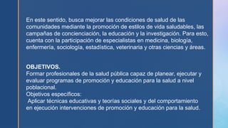 En este sentido, busca mejorar las condiciones de salud de las
comunidades mediante la promoción de estilos de vida saludables, las
campañas de concienciación, la educación y la investigación. Para esto,
cuenta con la participación de especialistas en medicina, biología,
enfermería, sociología, estadística, veterinaria y otras ciencias y áreas.
OBJETIVOS.
Formar profesionales de la salud pública capaz de planear, ejecutar y
evaluar programas de promoción y educación para la salud a nivel
poblacional.
Objetivos específicos:
Aplicar técnicas educativas y teorías sociales y del comportamiento
en ejecución intervenciones de promoción y educación para la salud.
 