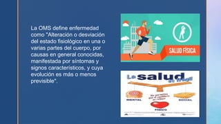 La OMS define enfermedad
como "Alteración o desviación
del estado fisiológico en una o
varias partes del cuerpo, por
causas en general conocidas,
manifestada por síntomas y
signos característicos, y cuya
evolución es más o menos
previsible".
 