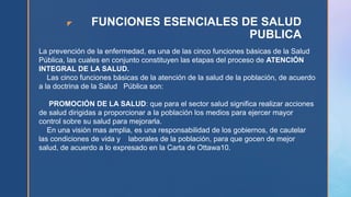 z FUNCIONES ESENCIALES DE SALUD
PUBLICA
La prevención de la enfermedad, es una de las cinco funciones básicas de la Salud
Pública, las cuales en conjunto constituyen las etapas del proceso de ATENCIÓN
INTEGRAL DE LA SALUD.
Las cinco funciones básicas de la atención de la salud de la población, de acuerdo
a la doctrina de la Salud Pública son:
PROMOCIÓN DE LA SALUD: que para el sector salud significa realizar acciones
de salud dirigidas a proporcionar a la población los medios para ejercer mayor
control sobre su salud para mejorarla.
En una visión mas amplia, es una responsabilidad de los gobiernos, de cautelar
las condiciones de vida y laborales de la población, para que gocen de mejor
salud, de acuerdo a lo expresado en la Carta de Ottawa10.
 