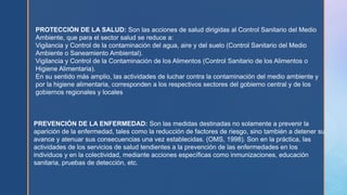 PROTECCIÓN DE LA SALUD: Son las acciones de salud dirigidas al Control Sanitario del Medio
Ambiente, que para el sector salud se reduce a:
Vigilancia y Control de la contaminación del agua, aire y del suelo (Control Sanitario del Medio
Ambiente o Saneamiento Ambiental).
Vigilancia y Control de la Contaminación de los Alimentos (Control Sanitario de los Alimentos o
Higiene Alimentaria).
En su sentido más amplio, las actividades de luchar contra la contaminación del medio ambiente y
por la higiene alimentaria, corresponden a los respectivos sectores del gobierno central y de los
gobiernos regionales y locales
PREVENCIÓN DE LA ENFERMEDAD: Son las medidas destinadas no solamente a prevenir la
“
aparición de la enfermedad, tales como la reducción de factores de riesgo, sino también a detener su
avance y atenuar sus consecuencias una vez establecidas. (OMS, 1998). Son en la práctica, las
”
actividades de los servicios de salud tendientes a la prevención de las enfermedades en los
individuos y en la colectividad, mediante acciones específicas como inmunizaciones, educación
sanitaria, pruebas de detección, etc.
 