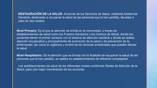 RESTAURACIÓN DE LA SALUD: Acciones de los Servicios de Salud, mediante Asistencia
Sanitaria, destinadas a recuperar la salud de las personas que la han perdido, llevadas a
cabo en dos niveles:
Nivel Primario: Es el que la atención se brinda en la comunidad, a través de
establecimientos de salud como los Puestos Sanitarios y los Centros de Salud, donde los
pacientes tienen el primer contacto con el sistema de atención sanitaria y donde se realiza
atención recuperativa y principalmente de promoción de la salud y de prevención de la
enfermedad, así como la vigilancia y control de los factores ambientales que pueden afectar
la salud.
Nivel Hospitalario: Es la atención que se brinda con la finalidad de recuperar la salud de las
personas que la han perdido, se realiza en establecimientos de diferente complejidad.
Los establecimientos de salud de los diferentes niveles conforman Redes de Atención de la
Salud, para una mejor coordinación de las acciones.
 