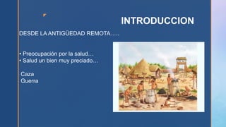z
INTRODUCCION
DESDE LA ANTIGÜEDAD REMOTA…..
• Preocupación por la salud…
• Salud un bien muy preciado…
Caza
Guerra
 