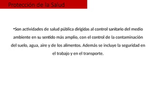 Protección de la Salud
•Son actividades de salud pública dirigidas al control sanitario del medio
ambiente en su sentido más amplio, con el control de la contaminación
del suelo, agua, aire y de los alimentos. Además se incluye la seguridad en
el trabajo y en el transporte.
 