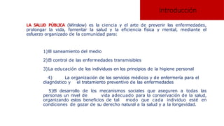 Introducción
LA SALUD PÚBLICA (Winslow) es la ciencia y el arte de prevenir las enfermedades,
prolongar la vida, fomentar la salud y la eficiencia física y mental, mediante el
esfuerzo organizado de la comunidad para:
1)El saneamiento del medio
2)El control de las enfermedades transmisibles
3)La educación de los individuos en los principios de la higiene personal
4) La organización de los servicios médicos y de enfermería para el
diagnóstico y el tratamiento preventivo de las enfermedades
5)El desarrollo de los mecanismos sociales que aseguren a todas las
personas un nivel de vida adecuado para la conservación de la salud,
organizando estos beneficios de tal modo que cada individuo esté en
condiciones de gozar de su derecho natural a la salud y a la longevidad.
 