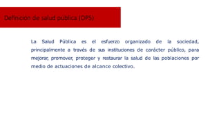 La Salud Pública es el esfuerzo organizado de la sociedad,
principalmente a través de sus instituciones de carácter público, para
mejorar, promover, proteger y restaurar la salud de las poblaciones por
medio de actuaciones de alcance colectivo.
Definición de salud pública (OPS)
 