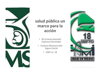salud pública un
marco para la
acción
• R2 Ernesto Gamaliel
Espinosa Hernández
• Instituto Mexicano Del
Seguro Social
• UMF no. 18
 