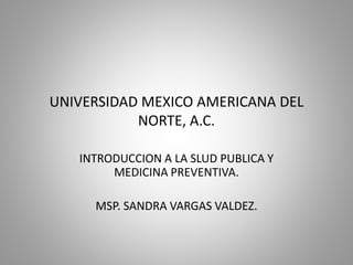 UNIVERSIDAD MEXICO AMERICANA DEL
NORTE, A.C.
INTRODUCCION A LA SLUD PUBLICA Y
MEDICINA PREVENTIVA.
MSP. SANDRA VARGAS VALDEZ.
 