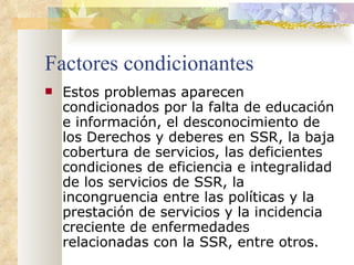 Factores condicionantes Estos problemas aparecen condicionados por la falta de educación e información, el desconocimiento de los Derechos y deberes en SSR, la baja cobertura de servicios, las deficientes condiciones de eficiencia e integralidad de los servicios de SSR, la incongruencia entre las políticas y la prestación de servicios y la incidencia creciente de enfermedades relacionadas con la SSR, entre otros.  