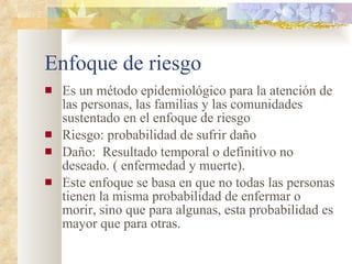 Enfoque de riesgo Es un método epidemiológico para la atención de las personas, las familias y las comunidades sustentado en el enfoque de riesgo Riesgo: probabilidad de sufrir daño Daño:  Resultado temporal o definitivo no deseado. ( enfermedad y muerte). Este enfoque se basa en que no todas las personas tienen la misma probabilidad de enfermar o morir, sino que para algunas, esta probabilidad es mayor que para otras.  
