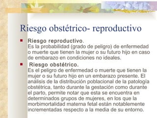 Riesgo obstétrico- reproductivo Riesgo reproductivo . Es la probabilidad (grado de peligro) de enfermedad o muerte que tienen la mujer o su futuro hijo en caso de embarazo en condiciones no ideales.    Riesgo obstétrico. Es el peligro de enfermedad o muerte que tienen la mujer o su futuro hijo en un embarazo presente. El análisis de la distribución poblacional de la patología obstétrica, tanto durante la gestación como durante el parto, permite notar que esta se encuentra en determinados grupos de mujeres, en los que la morbimortalidad materna fetal están notablemente incrementadas respecto a la media de su entorno.  