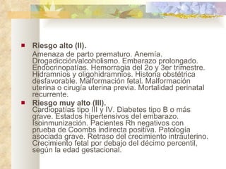 Riesgo alto (II).  Amenaza de parto prematuro. Anemía. Drogadicción/alcoholismo. Embarazo prolongado. Endocrinopatías. Hemorragia del 2o y 3er trimestre. Hidramnios y oligohidramnios. Historia obstétrica desfavorable. Malformación fetal. Malformación uterina o cirugía uterina previa. Mortalidad perinatal recurrente.  Riesgo muy alto (III). Cardiopatías tipo III y IV. Diabetes tipo B o más grave. Estados hipertensivos del embarazo. Isoinmunización. Pacientes Rh negativos con prueba de Coombs indirecta positiva. Patología asociada grave. Retraso del crecimiento intrauterino. Crecimiento fetal por debajo del décimo percentil, según la edad gestacional. 