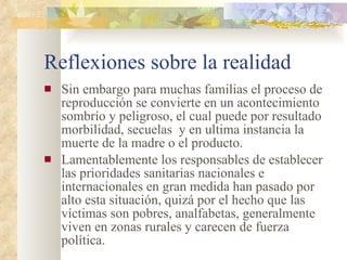 Reflexiones sobre la realidad Sin embargo para muchas familias el proceso de reproducción se convierte en un acontecimiento sombrío y peligroso, el cual puede por resultado morbilidad, secuelas  y en ultima instancia la muerte de la madre o el producto. Lamentablemente los responsables de establecer las prioridades sanitarias nacionales e internacionales en gran medida han pasado por alto esta situación, quizá por el hecho que las víctimas son pobres, analfabetas, generalmente viven en zonas rurales y carecen de fuerza política.  