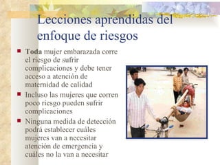 Lecciones aprendidas del enfoque de riesgos Toda  mujer embarazada corre el riesgo de sufrir complicaciones y debe tener acceso a atención de maternidad de calidad Incluso las mujeres que corren poco riesgo pueden sufrir complicaciones Ninguna medida de detección podrá establecer cuáles mujeres van a necesitar atención de emergencia y cuáles no la van a necesitar 