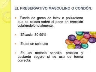 EL PRESERVATIVO MASCULINO O CONDÓN.

    Funda de goma de látex o poliuretano
    que se coloca sobre el pene en erección
    cubriéndolo totalmente.

    Eficacia 80 99%

    Es de un solo uso

     Es un método sencillo, práctico y
    bastante seguro si se usa de forma
    correcta.
 