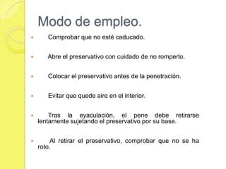 Modo de empleo.
      Comprobar que no esté caducado.


      Abre el preservativo con cuidado de no romperlo.


      Colocar el preservativo antes de la penetración.


      Evitar que quede aire en el interior.


       Tras la eyaculación, el pene debe retirarse
    lentamente sujetando el preservativo por su base.


        Al retirar el preservativo, comprobar que no se ha
    roto.
 