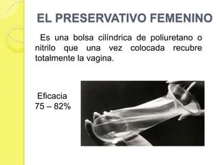 EL PRESERVATIVO FEMENINO
  Es una bolsa cilíndrica de poliuretano o
nitrilo que una vez colocada recubre
totalmente la vagina.



Eficacia
75 – 82%
 