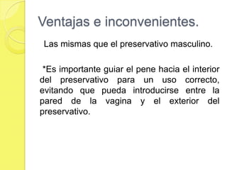 Ventajas e inconvenientes.
 Las mismas que el preservativo masculino.

 *Es importante guiar el pene hacia el interior
del preservativo para un uso correcto,
evitando que pueda introducirse entre la
pared de la vagina y el exterior del
preservativo.
 