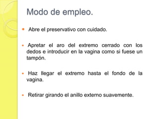 Modo de empleo.
 Abre el preservativo con cuidado.

    Apretar el aro del extremo cerrado con los
    dedos e introducir en la vagina como si fuese un
    tampón.

    Haz llegar el extremo hasta el fondo de la
    vagina.

   Retirar girando el anillo externo suavemente.
 