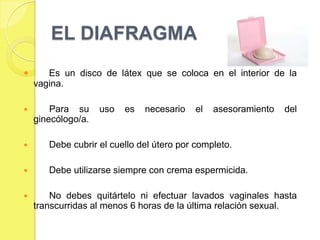 EL DIAFRAGMA
      Es un disco de látex que se coloca en el interior de la
    vagina.

       Para su     uso   es   necesario   el   asesoramiento   del
    ginecólogo/a.

      Debe cubrir el cuello del útero por completo.

      Debe utilizarse siempre con crema espermicida.

       No debes quitártelo ni efectuar lavados vaginales hasta
    transcurridas al menos 6 horas de la última relación sexual.
 