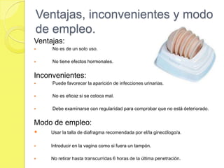 Ventajas, inconvenientes y modo
de empleo.
Ventajas:
    No es de un solo uso.

    No tiene efectos hormonales.


Inconvenientes:
    Puede favorecer la aparición de infecciones urinarias.

    No es eficaz si se coloca mal.

    Debe examinarse con regularidad para comprobar que no está deteriorado.


Modo de empleo:
    Usar la talla de diafragma recomendada por el/la ginecólogo/a.

    Introducir en la vagina como si fuera un tampón.

    No retirar hasta transcurridas 6 horas de la última penetración.
 