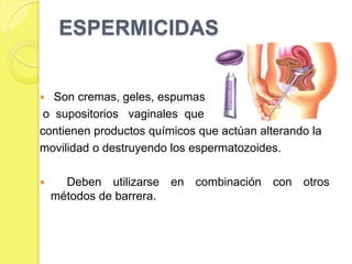 ESPERMICIDAS


  Son cremas, geles, espumas
 o supositorios vaginales que
contienen productos químicos que actúan alterando la
movilidad o destruyendo los espermatozoides.

     Deben utilizarse en combinación con otros
    métodos de barrera.
 
